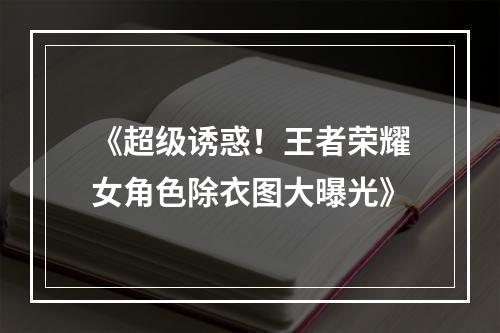 《超级诱惑！王者荣耀女角色除衣图大曝光》