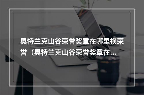 奥特兰克山谷荣誉奖章在哪里换荣誉（奥特兰克山谷荣誉奖章在哪里换啊？来看攻略！）