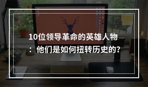 10位领导革命的英雄人物：他们是如何扭转历史的？