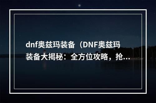 dnf奥兹玛装备（DNF奥兹玛装备大揭秘：全方位攻略，抢先知道最新情报！）