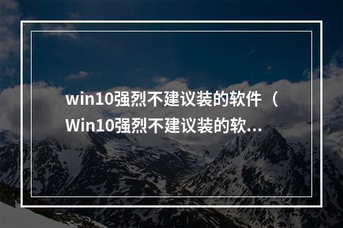 win10强烈不建议装的软件（Win10强烈不建议装的软件：缘由与解析）