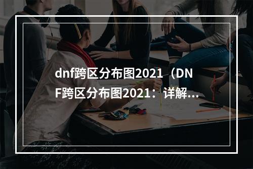 dnf跨区分布图2021（DNF跨区分布图2021：详解全新的冒险之旅）