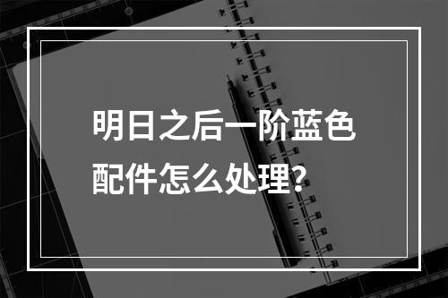 明日之后一阶蓝色配件怎么处理？