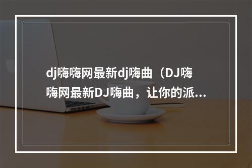 dj嗨嗨网最新dj嗨曲（DJ嗨嗨网最新DJ嗨曲，让你的派对更加动感！）