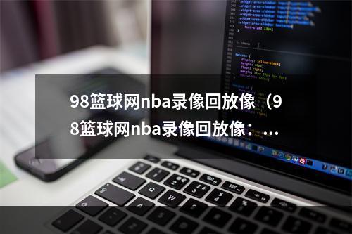 98篮球网nba录像回放像（98篮球网nba录像回放像：让你随时看到经典大战！）