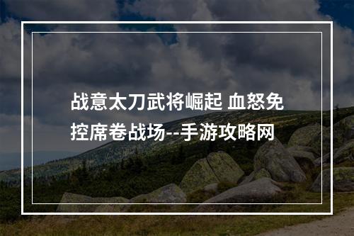 战意太刀武将崛起 血怒免控席卷战场--手游攻略网