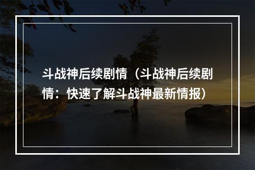 斗战神后续剧情（斗战神后续剧情：快速了解斗战神最新情报）