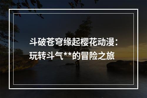 斗破苍穹缘起樱花动漫：玩转斗气**的冒险之旅