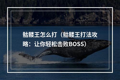 骷髅王怎么打（骷髅王打法攻略：让你轻松击败BOSS）