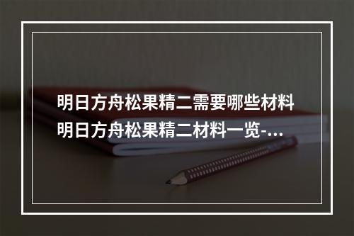 明日方舟松果精二需要哪些材料 明日方舟松果精二材料一览--手游攻略网