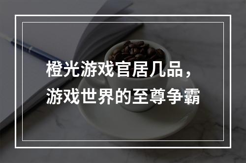 橙光游戏官居几品，游戏世界的至尊争霸