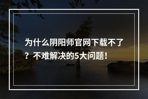 为什么阴阳师官网下载不了？不难解决的5大问题！