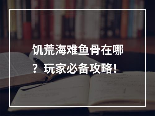 饥荒海难鱼骨在哪？玩家必备攻略！