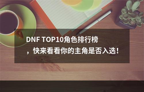 DNF TOP10角色排行榜，快来看看你的主角是否入选！