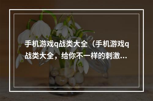 手机游戏q战类大全（手机游戏q战类大全，给你不一样的刺激游戏体验！）