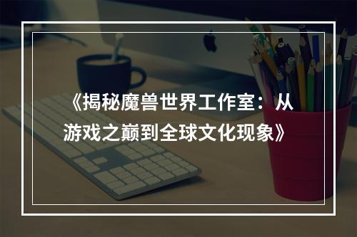 《揭秘魔兽世界工作室：从游戏之巅到全球文化现象》