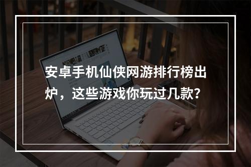 安卓手机仙侠网游排行榜出炉，这些游戏你玩过几款？