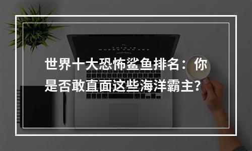 世界十大恐怖鲨鱼排名：你是否敢直面这些海洋霸主？