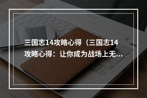 三国志14攻略心得（三国志14攻略心得：让你成为战场上无人能敌的绝世武将）