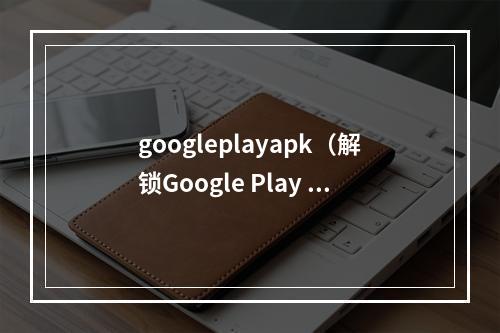 googleplayapk（解锁Google Play APK：如何下载和安装Google Play Store？）