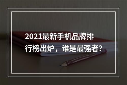 2021最新手机品牌排行榜出炉，谁是最强者？