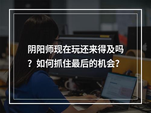 阴阳师现在玩还来得及吗？如何抓住最后的机会？