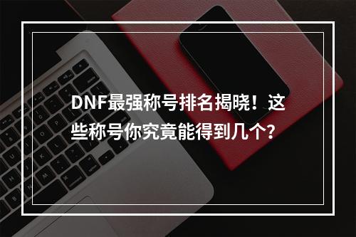 DNF最强称号排名揭晓！这些称号你究竟能得到几个？