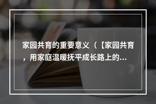 家园共育的重要意义（【家园共育，用家庭温暖抚平成长路上的困难和挫折】）