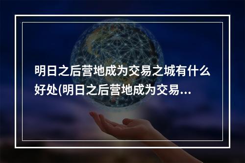 明日之后营地成为交易之城有什么好处(明日之后营地成为交易之城得到的金条在哪)