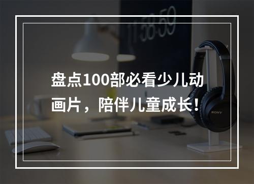 盘点100部必看少儿动画片，陪伴儿童成长！