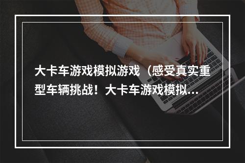 大卡车游戏模拟游戏（感受真实重型车辆挑战！大卡车游戏模拟游戏攻略）