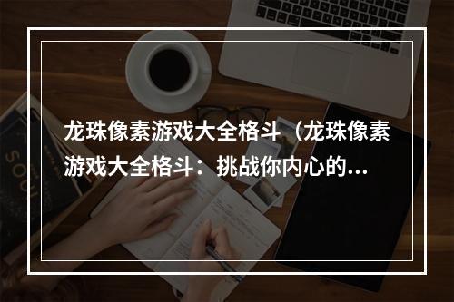 龙珠像素游戏大全格斗（龙珠像素游戏大全格斗：挑战你内心的战斗魂！）