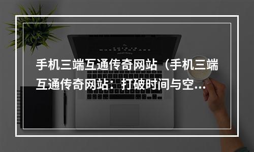 手机三端互通传奇网站（手机三端互通传奇网站：打破时间与空间的壁垒）