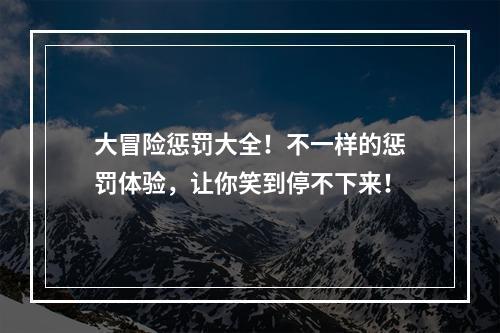 大冒险惩罚大全！不一样的惩罚体验，让你笑到停不下来！