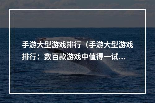 手游大型游戏排行（手游大型游戏排行：数百款游戏中值得一试的佼佼者）