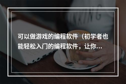 可以做游戏的编程软件（初学者也能轻松入门的编程软件，让你开发属于自己的游戏！）