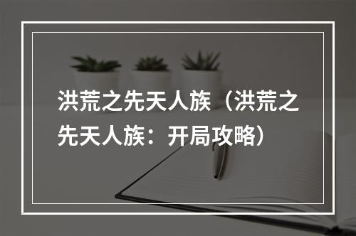 洪荒之先天人族（洪荒之先天人族：开局攻略）