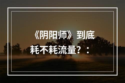 《阴阳师》到底耗不耗流量？：