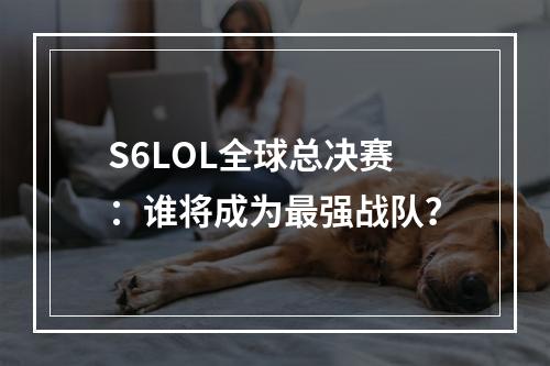 S6LOL全球总决赛：谁将成为最强战队？