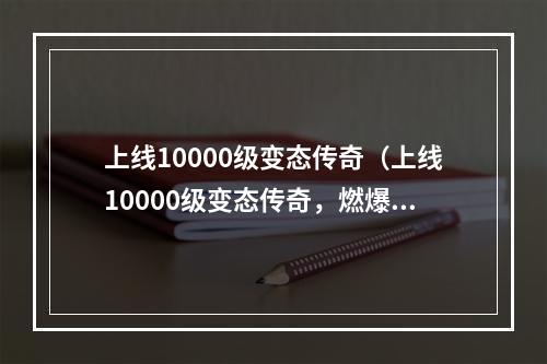 上线10000级变态传奇（上线10000级变态传奇，燃爆全场！）