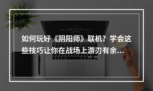 如何玩好《阴阳师》联机？学会这些技巧让你在战场上游刃有余！