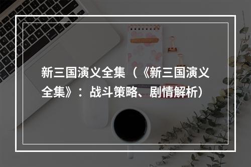 新三国演义全集（《新三国演义全集》：战斗策略、剧情解析）