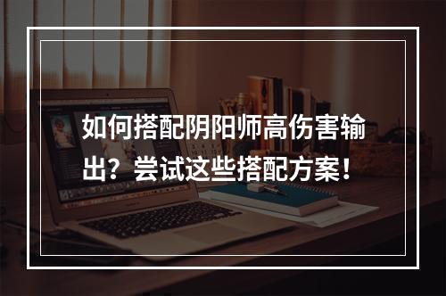 如何搭配阴阳师高伤害输出？尝试这些搭配方案！