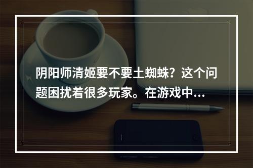 阴阳师清姬要不要土蜘蛛？这个问题困扰着很多玩家。在游戏中，土蜘蛛是一个强力的式神之一，但是对于清姬来