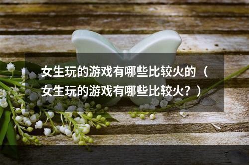 女生玩的游戏有哪些比较火的（女生玩的游戏有哪些比较火？）