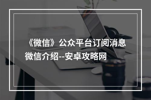 《微信》公众平台订阅消息微信介绍--安卓攻略网