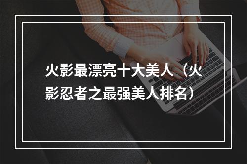 火影最漂亮十大美人（火影忍者之最强美人排名）