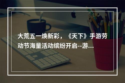 大荒五一焕新彩，《天下》手游劳动节海量活动缤纷开启--游戏攻略网