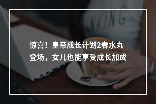 惊喜！皇帝成长计划2春水丸登场，女儿也能享受成长加成