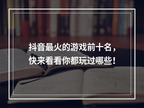 抖音最火的游戏前十名，快来看看你都玩过哪些！